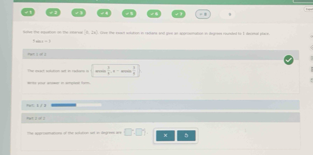 Espa 
. 1 
Solve the equation on the interval [0,2x). Give the exact solution in radians and give an approximation in degrees rounded to 1 decimal place.
5sin x=3
et 1 of 2 
The esact solution set in radans is arce  3/5 .x-arcos  3/5 )
Write your answer in simplest form. 
Part: 1 / 2 
Part 2 of 2 
The approomations of the solution set in degrees are  □°,□°.