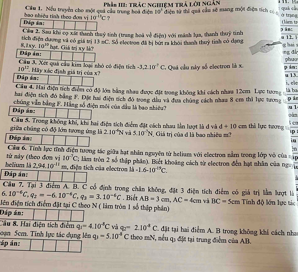 Phần III: TRÁC NGHIỆM TRẢ LỜI NGẢN
1 11. Ha
Câu 1. Nếu truyền cho một quả cầu trung hoà điện 10^5 điện tử thì quả cầu sẽ mang một điện tích có đô quả cầu
:
ở trạng
bao nhiêu tính theo đơn vị 10^(-13)C ? (làm tr
Đáp án:
p án:
Câu 2. Sau khi cọ xát thanh thuỷ tinh (trung hoà về điện) với mảnh lụa, thanh thuỷ tinh u 12. Ⅰ
tích điện dương và có giá trị 13 nC. Số electron đã bị bứt ra khỏi thanh thuỷ tinh có dạng
8,1xy. 10^(10) hạt. Giá trị xy là?
g hai s
Đáp án:
lng đả
phưo
Câu 3. Xét quả cầu kim loại nhỏ có điện tích -3,2.10^(-7)C.  Quả cầu này số electron là x. p án:
10^(12) *. Hãy xác định giá trị của x? u 13.
Đáp án: i, ele
Câu 4. Hai điện tích điểm có độ lớn bằng nhau được đặt trong không khí cách nhau 12cm Lực tương là ba
hai điện tích đó bằng F. Đặt hai điện tích đó trong dầu và đưa chúng cách nhau 8 cm thì lực tương p ár
chúng vẫn bằng F. Hằng số điện môi của dầu là bao nhiêu? u 1
Đáp án: oản
cr
Câu 5. Trong không khí, khi hai điện tích điểm đặt cách nhau lần lượt là d và d+10cm thì lực tương tá
giữa chúng có độ lớn tương ứng là 2.10^(-6)N và 5.10^(-7)N Giá trị của d là bao nhiêu m? ip 
Đáp án:
iu
n
Câu 6. Tính lực tĩnh điện tương tác giữa hạt nhân nguyên từ helium với electron nằm trong lớp vỏ của nặp
tử này (theo đơn vị 10^(-7)C; làm tròn 2 số thập phân). Biết khoảng cách từ electron đến hạt nhân của nguyn
helium là 2,94.10^(-11)m , điện tích của electron là -1.6-10^(-19)C.
Đáp án:
Câu 7. Tại 3 điểm A. B. C cố định trong chân không, đặt 3 điện tích điểm có giá trị lần lượt là
6. 10^(-6)C,q_2=-6.10^(-6)C,q_3=3.10^(-6)C. Biết AB=3cm,AC=4cm và BC=5cm Tính độ lớn lực tác
đên điện tích điểm đặt tại C theo N ( làm tròn 1 số thập phân)
Đáp án:
Câu 8. Hai điện tích điểm q_1=4.10^(-8)C và q_2=2.10^(-8)C C. đặt tại hai điểm A. B trong không khí cách nhat
Toạn 5cm. Tính lực tác dụng lên q_3=5.10^(-8)C theo mN, nếu q3 đặt tại trung điểm của AB.
áp án: