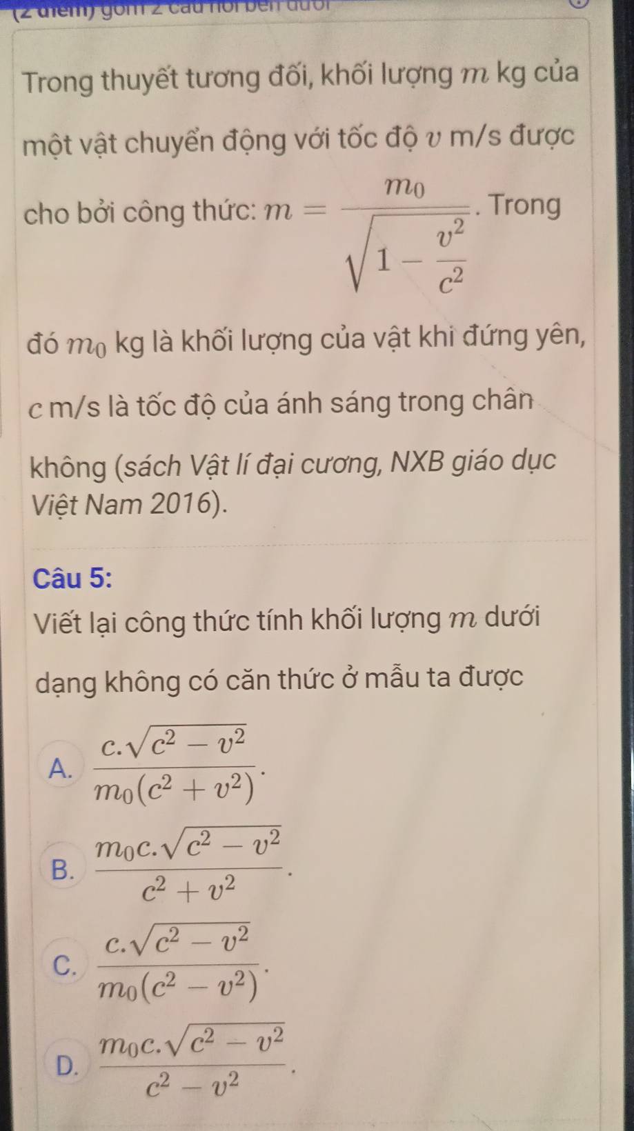 gồm 2 cầu noi bên đưới
Trong thuyết tương đối, khối lượng m kg của
một vật chuyển động với tốc độ v m/s được
m=frac m_0sqrt(1-frac v^2)c^2
cho bởi công thức: . Trong
đó mộ kg là khối lượng của vật khi đứng yên,
c m/s là tốc độ của ánh sáng trong chân
không (sách Vật lí đại cương, NXB giáo dục
Việt Nam 2016).
Câu 5:
Viết lại công thức tính khối lượng m dưới
dạng không có căn thức ở mẫu ta được
A. frac c.sqrt(c^2-v^2)m_0(c^2+v^2).
B. frac m_0c.sqrt(c^2-v^2)c^2+v^2.
C. frac c.sqrt(c^2-v^2)m_0(c^2-v^2).
D. frac m_0c.sqrt(c^2-v^2)c^2-v^2.