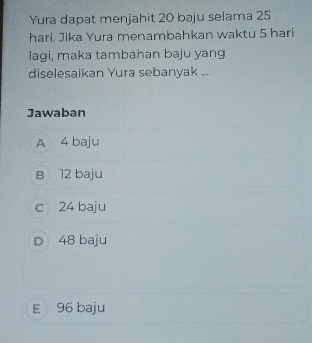 Yura dapat menjahit 20 baju selama 25
hari. Jika Yura menambahkan waktu 5 hari
lagi, maka tambahan baju yang
diselesaikan Yura sebanyak ...
Jawaban
A 4 baju
B 12 baju
c 24 baju
D 48 baju
E 96 baju