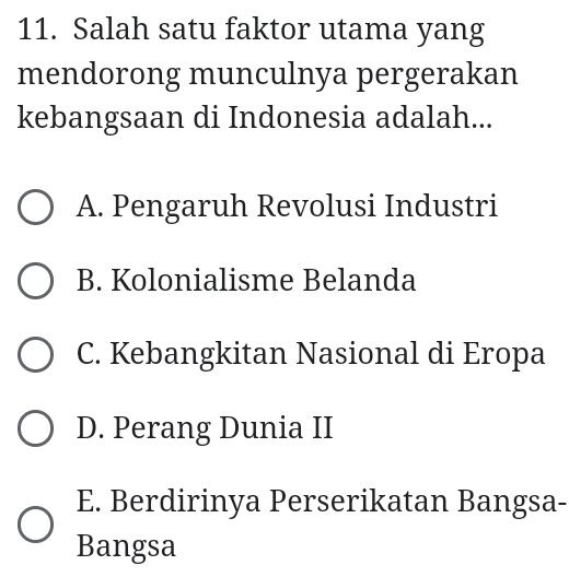 Salah satu faktor utama yang
mendorong munculnya pergerakan
kebangsaan di Indonesia adalah...
A. Pengaruh Revolusi Industri
B. Kolonialisme Belanda
C. Kebangkitan Nasional di Eropa
D. Perang Dunia II
E. Berdirinya Perserikatan Bangsa-
Bangsa