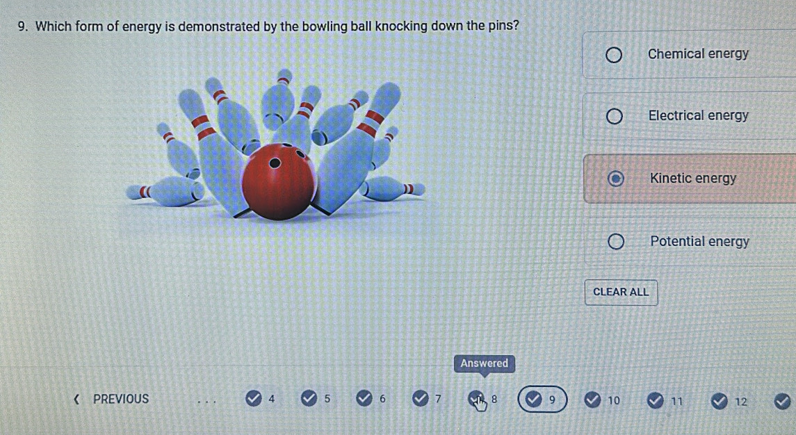 Which form of energy is demonstrated by the bowling ball knocking down the pins?
Chemical energy
Electrical energy
Kinetic energy
Potential energy
CLEAR ALL
Answered
《 PReviouS 4 5 6 7 8 9 10 11 12