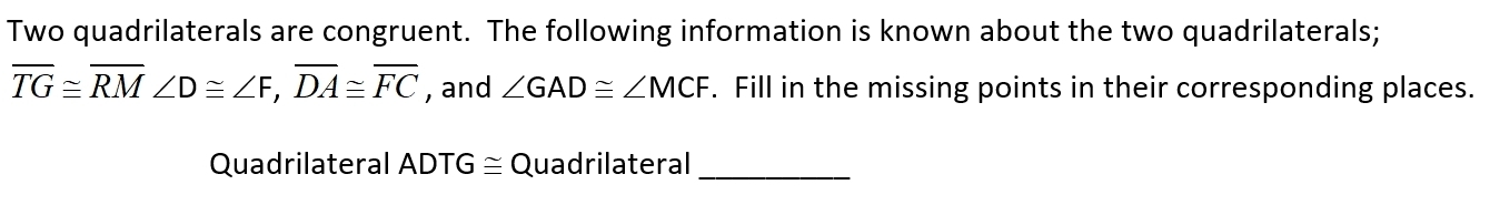 Two quadrilaterals are congruent. The following information is known about the two quadrilaterals;
overline TG≌ overline RM ∠ D≌ ∠ F, overline DA≌ overline FC , and ∠ GAD≌ ∠ MCF. Fill in the missing points in their corresponding places. 
Quadrilateral ADTG≌ Quadrilateral_