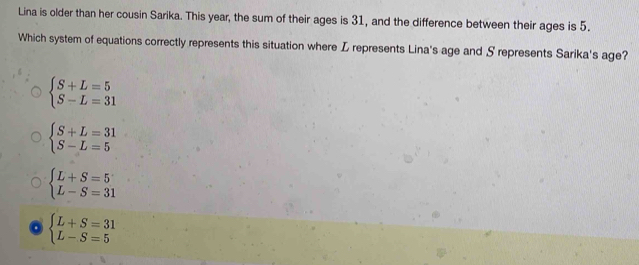 Lina is older than her cousin Sarika. This year, the sum of their ages is 31, and the difference between their ages is 5.
Which system of equations correctly represents this situation where L represents Lina's age and S represents Sarika's age?
beginarrayl S+L=5 S-L=31endarray.
beginarrayl S+L=31 S-L=5endarray.
beginarrayl L+S=5 L-S=31endarray.
beginarrayl L+S=31 L-S=5endarray.