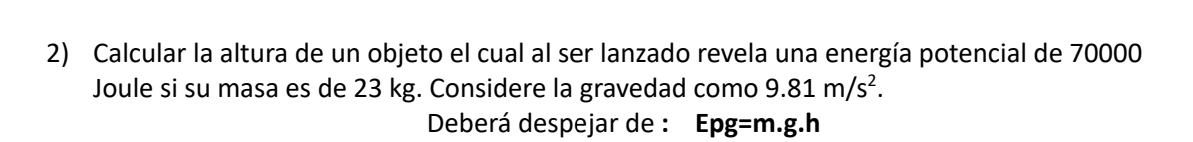 Calcular la altura de un objeto el cual al ser lanzado revela una energía potencial de 70000
Joule si su masa es de 23 kg. Considere la gravedad como 9.81m/s^2. 
Deberá despejar de : Epg= m.g.h