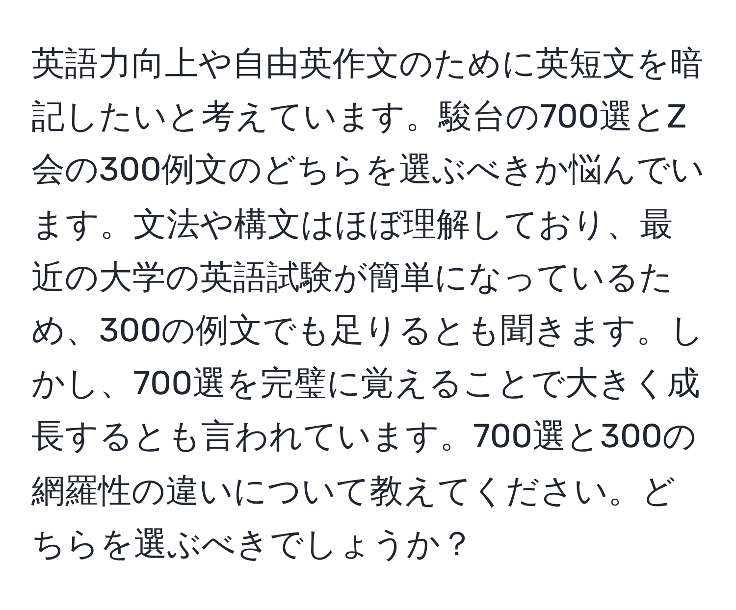 英語力向上や自由英作文のために英短文を暗記したいと考えています。駿台の700選とZ会の300例文のどちらを選ぶべきか悩んでいます。文法や構文はほぼ理解しており、最近の大学の英語試験が簡単になっているため、300の例文でも足りるとも聞きます。しかし、700選を完璧に覚えることで大きく成長するとも言われています。700選と300の網羅性の違いについて教えてください。どちらを選ぶべきでしょうか？