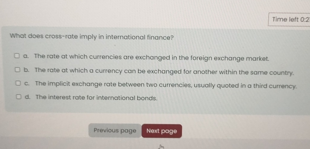 Time left 0:2 
What does cross-rate imply in international finance?
a. The rate at which currencies are exchanged in the foreign exchange market.
b. The rate at which a currency can be exchanged for another within the same country.
c. The implicit exchange rate between two currencies, usually quoted in a third currency.
d. The interest rate for international bonds.
Previous page Next page