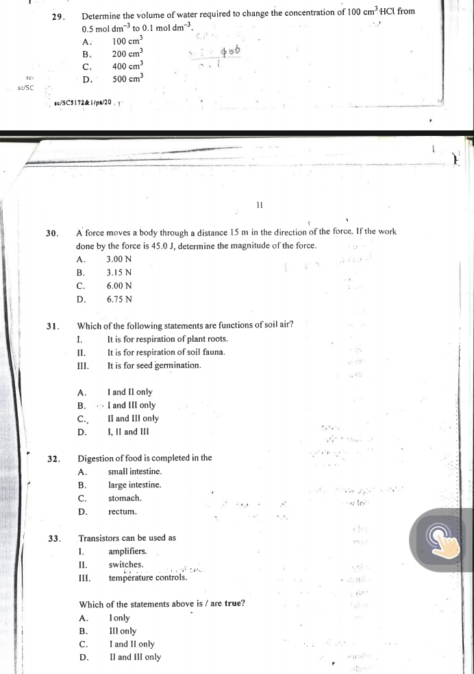 Determine the volume of water required to change the concentration of 100cm^3HCl from
0.5moldm^(-3) o0.1mo dm^(-3).
A. 100cm^3
B. 200cm^3
C. 400cm^3
SC D. 500cm^3
sc/SC
sc/SC5172&1/pa/20
1
30. A force moves a body through a distance 15 m in the direction of the force, If the work
done by the force is 45.0 J, determine the magnitude of the force.
A. 3.00 N
B. 3.15 N
C. 6.00 N
D. 6.75 N
31. Which of the following statements are functions of soil air?
I. It is for respiration of plant roots.
II. It is for respiration of soil fauna.
III. It is for seed germination.
A. I and II only
B. I and III only
C. II and III only
D. I, II and III
32. Digestion of food is completed in the
A. small intestine.
B. large intestine.
C. stomach.
D. rectum.
3.
33. Transistors can be used as
I. amplifiers.
II. switches.
III. température controls.
t 
Which of the statements above is / are true?
A. I only
B. II1 only
C. I and II only
D. II and III only