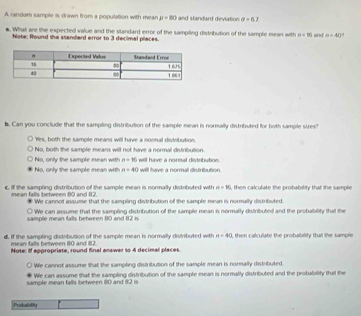 A random sample is drawn from a population with mean mu =80 and standard deviation sigma =6.7
●. What are the expected value and the standard error of the sampling distribution of the sample mean with n=16 and n=40 7
Note: Round the standard error to 3 decimal places.
b. Can you conclude that the sampling distribution of the sample mean is normally distributed for both sample sizes?
Yes, both the sample means will have a normal distribution.
No, both the sample means will not have a normal distribution.
No, only the sample mean with n=16 will have a normal distribution.
No, only the sample mean with n=40 will have a normal distribution.
c. If the sampling distribution of the sample mean is normally distributed with n=16 , then calculate the probability that the sample
mean falls between 80 and 82.
We cannot assume that the sampling distribution of the sample mean is normally distributed.
We can assume that the sampling distribution of the sample mean is normally distributed and the probability that the
sample mean falls between 80 and 82 is
d. If the sampling distribution of the sample mean is normally distributed with , then calculate the probability that the sample n=40
mean falls between 80 and 82
Note: If appropriate, round final answer to 4 decimal places.
We cannot assume that the sampling distribution of the sample mean is normally distributed.
We can assume that the sampling distribution of the sample mean is normally distributed and the probability that the
sample mean falls between 80 and 82 is
Probability