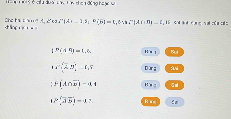 Trong mỗi ý ở câu dưới đây, hãy chọn đúng hoặc sai.
Cho hai biến cố A, B có P(A)=0,3; P(B)=0,5 và P(A∩ B)=0,15. Xét tính đúng, sai của các
khẳng định sau:
) P(A|B)=0,5. Đúng Sai
) P(overline A|B)=0,7.
Đúng Sai
) P(A∩ overline B)=0,4. Đúng Sai
) P(overline A|overline B)=0,7. Đúng Sai