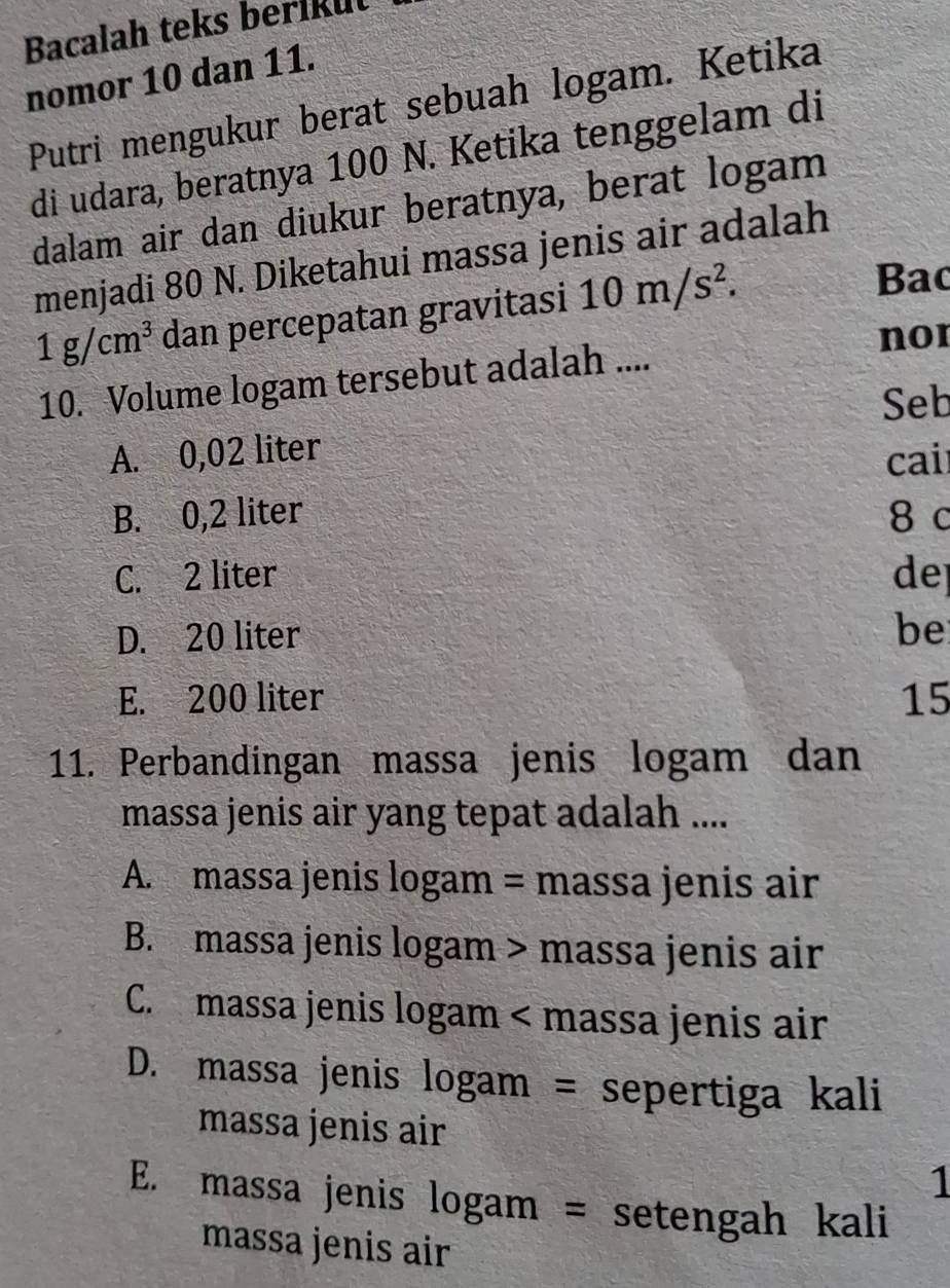 Bacalah teks berikut
nomor 10 dan 11.
Putri mengukur berat sebuah logam. Ketika
di udara, beratnya 100 N. Ketika tenggelam di
dalam air dan diukur beratnya, berat logam
menjadi 80 N. Diketahui massa jenis air adalah
1g/cm^3 dan percepatan gravitasi 10m/s^2. 
Bac
10. Volume logam tersebut adalah ....
nor
Seb
A. 0,02 liter
cai
B. 0,2 liter 8 c
C. 2 liter dep
D. 20 liter
be
E. 200 liter 15
11. Perbandingan massa jenis logam dan
massa jenis air yang tepat adalah ....
A. massa jenis logam = massa jenis air
B. massa jenis logam > massa jenis air
C. massa jenis logam < massa jenis air
 D. massa jenis logam = sepertiga kali
massa jenis air
1
E. massa jenis logam = setengah kali
massa jenis air