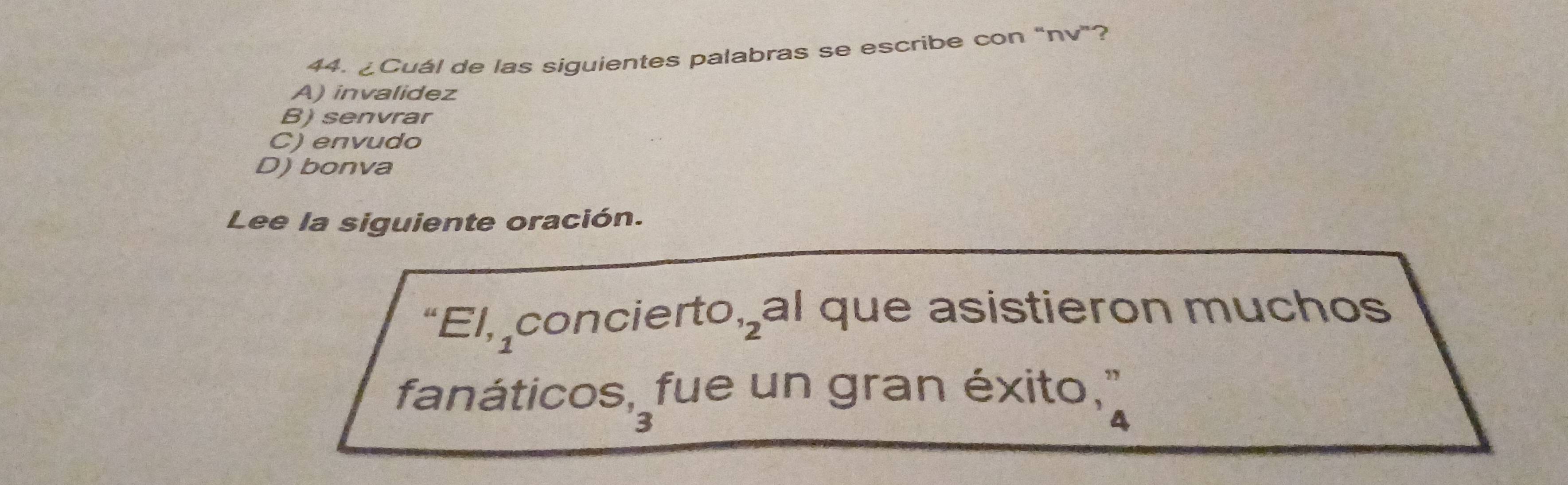 ¿Cuál de las siguientes palabras se escribe con “nv”?
A) invalidez
B) senvrar
C) envudo
D) bonva
Lee la siguiente oración.
“El, concierto,al que asistieron muchos
fanáticos, fue un gran éxito, "
2