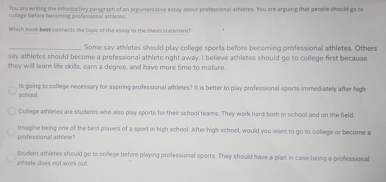 You are writing the introductory paragraph of an argumentative essay about professional athletes. You are arguing that people should go to
college before becoming professional athletes.
Which hook best connects the topic of the essay to the thesis statement?
_Some say athletes should play college sports before becoming professional athletes. Others
say athletes should become a professional athlete right away. I believe athletes should go to college first because
they will learn life skills, earn a degree, and have more time to mature.
Is going to college necessary for aspiring professional athletes? It is better to play professional sports immediately after high
school.
College athletes are students who also play sports for their school teams. They work hard both in school and on the field.
Imagine being one of the best players of a sport in high school. After high school, would you want to go to college or become a
professional athlete?
Student athletes should go to college before playing professional sports. They should have a plan in case being a professional
athlete does not work out.