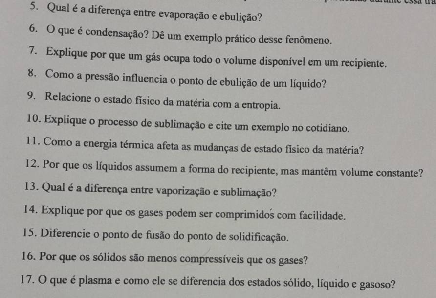 Qual é a diferença entre evaporação e ebulição? 
6. O que é condensação? Dê um exemplo prático desse fenômeno. 
7. Explique por que um gás ocupa todo o volume disponível em um recipiente. 
8. Como a pressão influencia o ponto de ebulição de um líquido? 
9. Relacione o estado físico da matéria com a entropia. 
10. Explique o processo de sublimação e cite um exemplo no cotidiano. 
11. Como a energia térmica afeta as mudanças de estado físico da matéria? 
12. Por que os líquidos assumem a forma do recipiente, mas mantêm volume constante? 
13. Qual é a diferença entre vaporização e sublimação? 
14. Explique por que os gases podem ser comprimidos com facilidade. 
15. Diferencie o ponto de fusão do ponto de solidificação. 
16. Por que os sólidos são menos compressíveis que os gases? 
17. O que é plasma e como ele se diferencia dos estados sólido, líquido e gasoso?