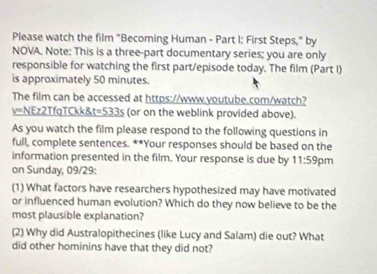 Please watch the film "Becoming Human - Part I: First Steps," by 
NOVA. Note: This is a three-part documentary series; you are only 
responsible for watching the first part/episode today. The film (Part I) 
is approximately 50 minutes. 
The film can be accessed at https://www.youtube.com/watch? 
v=NEz2TfqTCkk&t t=533s (or on the weblink provided above). 
As you watch the film please respond to the following questions in 
full, complete sentences. **Your responses should be based on the 
information presented in the film. Your response is due by 11:59 pm 
on Sunday, 09/29: 
(1) What factors have researchers hypothesized may have motivated 
or influenced human evolution? Which do they now believe to be the 
most plausible explanation? 
(2) Why did Australopithecines (like Lucy and Salam) die out? What 
did other hominins have that they did not?