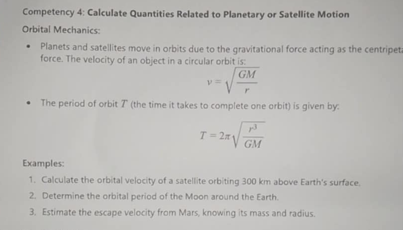 Competency 4: Calculate Quantities Related to Planetary or Satellite Motion 
Orbital Mechanics: 
Planets and satellites move in orbits due to the gravitational force acting as the centripet 
force. The velocity of an object in a circular orbit is:
v=sqrt(frac GM)r
The period of orbit ア (the time it takes to complete one orbit) is given by:
T=2π sqrt(frac r^3)GM
Examples: 
1. Calculate the orbital velocity of a satellite orbiting 300 km above Earth's surface. 
2. Determine the orbital period of the Moon around the Earth. 
3. Estimate the escape velocity from Mars, knowing its mass and radius.