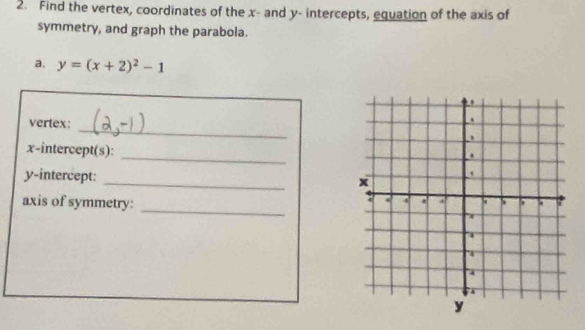 Find the vertex, coordinates of the x - and y - intercepts, equation of the axis of 
symmetry, and graph the parabola. 
a, y=(x+2)^2-1
_ 
vertex: 
_ 
x-intercept(s): 
_ 
y-intercept: 
_ 
axis of symmetry: