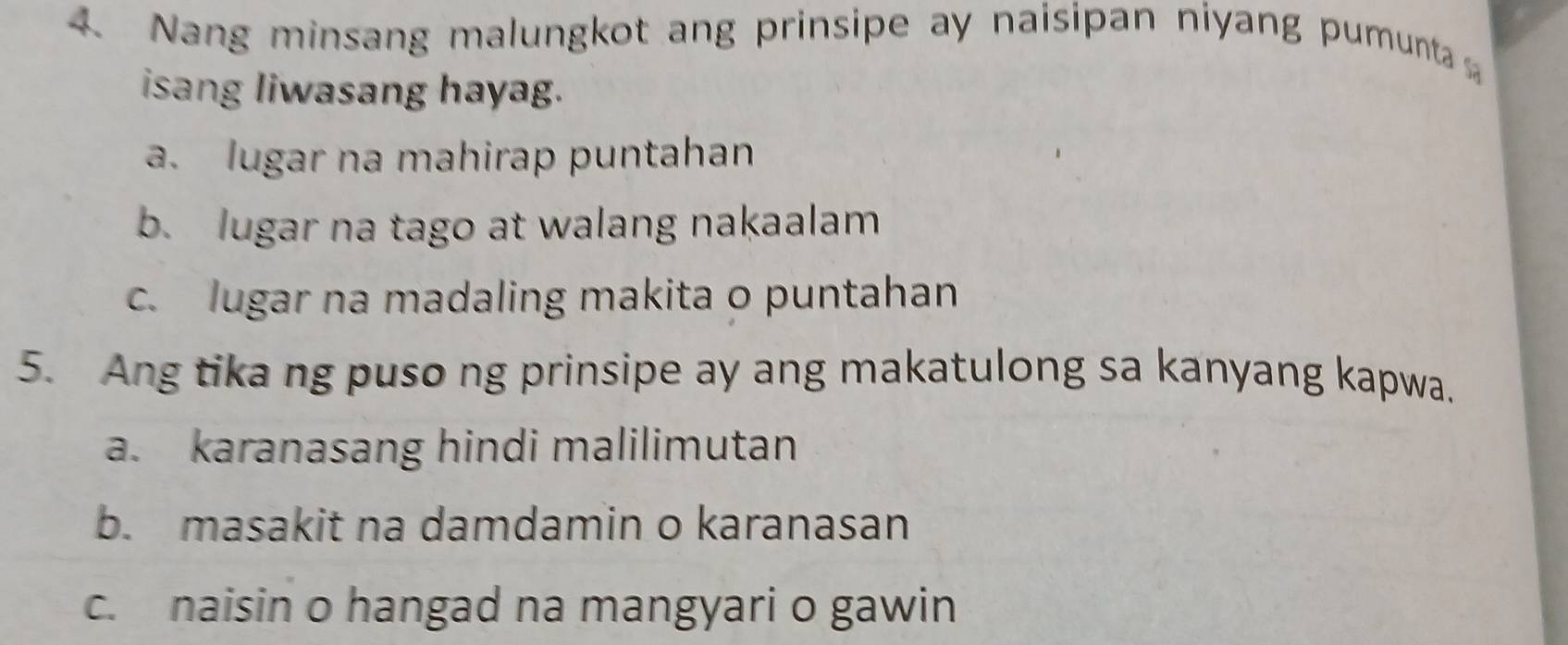 Nang minsang malungkot ang prinsipe ay naisipan niyang pumunta 
isang liwasang hayag.
a. lugar na mahirap puntahan
b. lugar na tago at walang nakaalam
c. lugar na madaling makita o puntahan
5. Ang tika ng puso ng prinsipe ay ang makatulong sa kanyang kapwa.
a. karanasang hindi malilimutan
b. masakit na damdamin o karanasan
c. naisin o hangad na mangyari o gawin