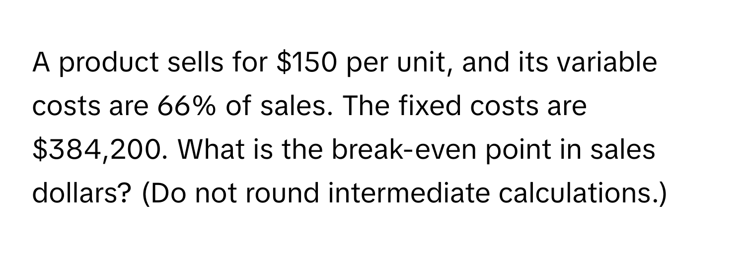 A product sells for $150 per unit, and its variable costs are 66% of sales. The fixed costs are $384,200. What is the break-even point in sales dollars? (Do not round intermediate calculations.)