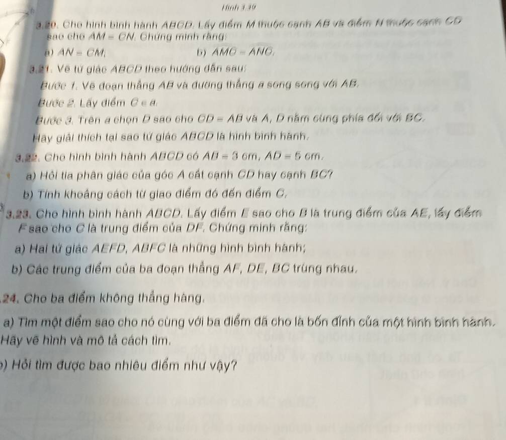 Hình 1 10 
3.20. Cho hình bình hành ABCD. Lấy điểm M thuộc cạnh AB và điểm N thuộc canh CD
sao cho AM=CN Chứng minh rằng 
a) AN=CM_1 5) overline AMC=overline 
3.21: Về tử giác ABCD theo hướng dẫn sau: 
Bước 1. Vẽ đoạn thẳng AB và đường thắng a song song với AB. 
Bước 2. Lấy điểm C∈ a. 
Bước 3. Trên a chọn D sao cho CD=AB và A, D năm cùng phía đối với BC. 
Hãy giải thích tại sao tứ giác ABCD là hình bình hành. 
3.22. Cho hình bình hành ABCD 6ó AB=3 6fr. 1, AD=5cm. 
a) Hồi tia phân giác của góc A cất cạnh CD hay cạnh BC? 
b) Tính khoảng cách từ giao điểm đó đến điểm C, 
3.23. Cho hình bình hành ABCD. Lấy điểm E sao cho B là trung điểm của AE, lấy điểm 
F sao cho C là trung điểm của DF. Chứng minh rằng: 
a) Hai tứ giác AEFD, ABFC là những hình bình hành; 
b) Các trung điểm của ba đoạn thắng AF, DE, BC trùng nhau. 
24. Cho ba điểm không thắng hàng. 
a) Tìim một điểm sao cho nó cùng với ba điểm đã cho là bốn đỉnh của một hình bình hành. 
Hãy vẽ hình và mô tả cách tìm. 
b) Hỏi tìm được bao nhiêu điểm như vậy?