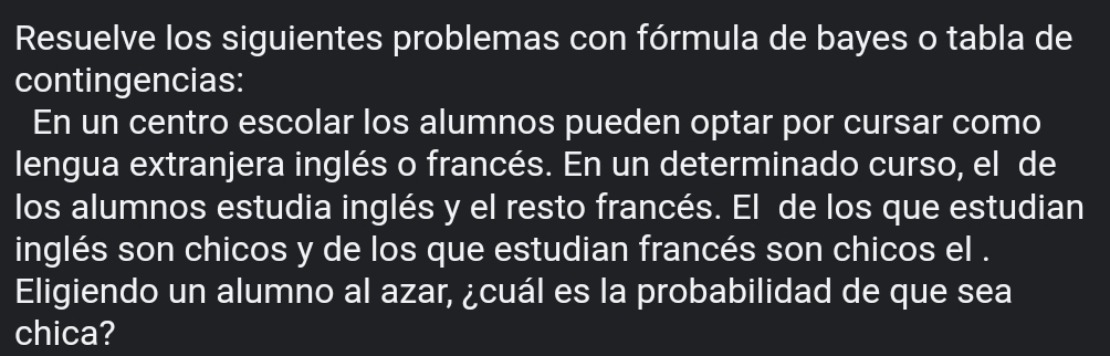 Resuelve los siguientes problemas con fórmula de bayes o tabla de 
contingencias: 
En un centro escolar los alumnos pueden optar por cursar como 
lengua extranjera inglés o francés. En un determinado curso, el de 
los alumnos estudia inglés y el resto francés. El de los que estudian 
inglés son chicos y de los que estudian francés son chicos el . 
Eligiendo un alumno al azar, ¿cuál es la probabilidad de que sea 
chica?