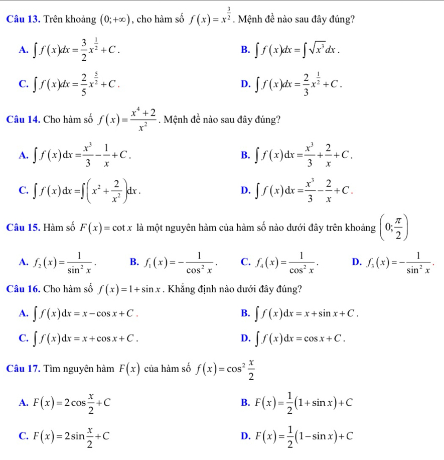 Trên khoảng (0;+∈fty ) , cho hàm số f(x)=x^(frac 3)2. Mệnh đề nào sau đây đúng?
A. ∈t f(x)dx= 3/2 x^(frac 1)2+C. B. ∈t f(x)dx=∈t sqrt(x^3)dx.
C. ∈t f(x)dx= 2/5 x^(frac 5)2+C. D. ∈t f(x)dx= 2/3 x^(frac 1)2+C.
Câu 14. Cho hàm số f(x)= (x^4+2)/x^2 . Mệnh đề nào sau đây đúng?
A. ∈t f(x)dx= x^3/3 - 1/x +C. B. ∈t f(x)dx= x^3/3 + 2/x +C.
C. ∈t f(x)dx=∈t (x^2+ 2/x^2 )dx. ∈t f(x)dx= x^3/3 - 2/x +C.
D.
Câu 15. Hàm số F(x)=cot x là một nguyên hàm của hàm số nào dưới đây trên khoảng (0; π /2 )
A. f_2(x)= 1/sin^2x . B. f_1(x)=- 1/cos^2x . C. f_4(x)= 1/cos^2x . D. f_3(x)=- 1/sin^2x .
Câu 16. Cho hàm số f(x)=1+sin x. Khẳng định nào dưới đây đúng?
B.
A. ∈t f(x)dx=x-cos x+C. ∈t f(x)dx=x+sin x+C.
C. ∈t f(x)dx=x+cos x+C. ∈t f(x)dx=cos x+C.
D.
Câu 17. Tìm nguyên hàm F(x) của hàm số f(x)=cos^2 x/2 
A. F(x)=2cos  x/2 +C F(x)= 1/2 (1+sin x)+C
B.
C. F(x)=2sin  x/2 +C F(x)= 1/2 (1-sin x)+C
D.