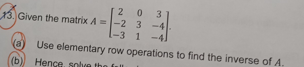 Given the matrix A=beginbmatrix 2&0&3 -2&3&-4 -3&1&-4endbmatrix. 
a) Use elementary row operations to find the inverse of A. 
(b) Hence, solve th