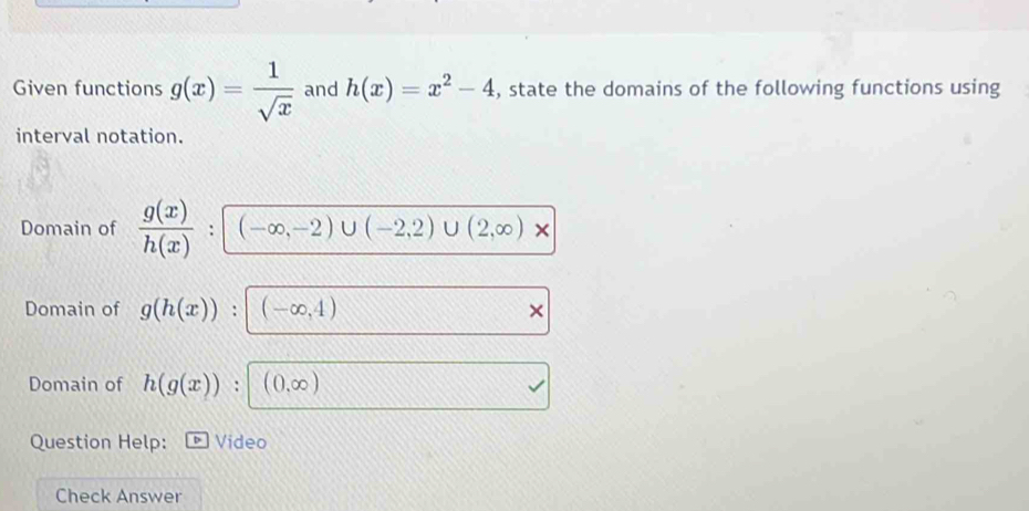 Given functions g(x)= 1/sqrt(x)  and h(x)=x^2-4 , state the domains of the following functions using 
interval notation. 
Domain of  g(x)/h(x)  : (-∈fty ,-2)∪ (-2,2)∪ (2,∈fty )*
Domain of g(h(x)) : (-∈fty ,4)
Domain of h(g(x)) : (0,∈fty )
Question Help: Video 
Check Answer