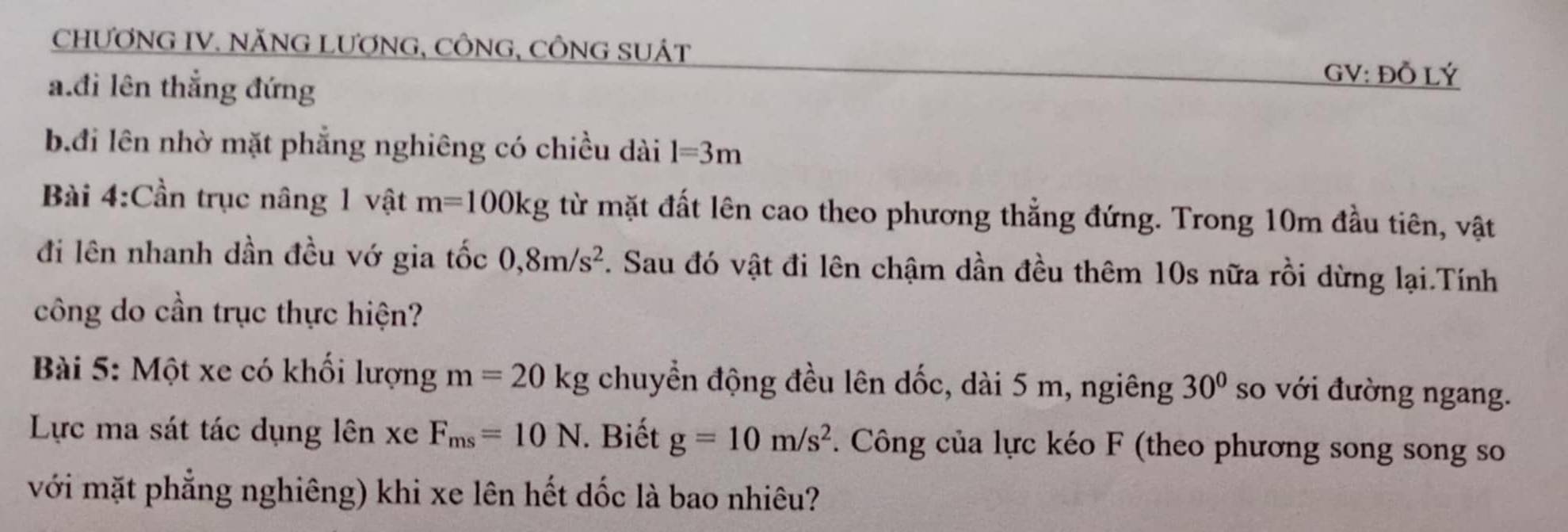 CHƯƠNG IV. NĂNG LƯƠNG, CÔNG, CÔNG SUÁT 
a.đi lên thẳng đứng 
GV: Đỗ Lý 
b.đi lên nhờ mặt phẳng nghiêng có chiều dài l=3m
Bài 4:Cần trục nâng 1 vật m=100kg từ mặt đất lên cao theo phương thẳng đứng. Trong 10m đầu tiên, vật 
đi lên nhanh dần đều vớ gia tốc 0, 8m/s^2. Sau đó vật đi lên chậm dần đều thêm 10s nữa rồi dừng lại.Tính 
công do cần trục thực hiện? 
Bài 5: Một xe có khối lượng m=20kg chuyển động đều lên dốc, dài 5 m, ngiêng 30° so với đường ngang. 
Lực ma sát tác dụng lên xe F_ms=10N. Biết g=10m/s^2. Công của lực kéo F (theo phương song song so 
với mặt phẳng nghiêng) khi xe lên hết dốc là bao nhiêu?