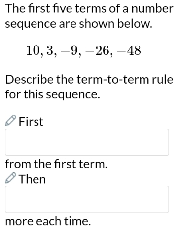 The frst five terms of a number
sequence are shown below.
10, 3, −9, −26, -48
Describe the term-to-term rule
for this sequence.
First
from the frst term.
Then
more each time.