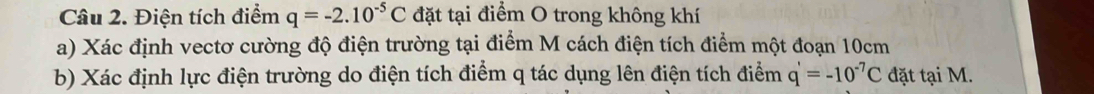 Điện tích điểm q=-2.10^(-5)C đặt tại điểm O trong không khí 
a) Xác định vectơ cường độ điện trường tại điểm M cách điện tích điểm một đoạn 10cm
b) Xác định lực điện trường do điện tích điểm q tác dụng lên điện tích điểm q'=-10^(-7)C đặt tại M.