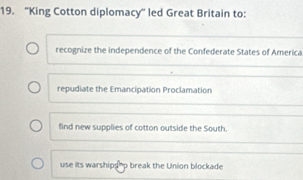 “King Cotton diplomacy” led Great Britain to:
recognize the independence of the Confederate States of America
repudiate the Emancipation Proclamation
find new supplies of cotton outside the South.
use its warshipshp break the Union blockade