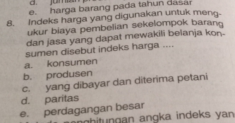 jumai
e. harga barang pada tahun dasar
8. Indeks harga yang digunakan untuk meng-
ukur biaya pembelian sekelompok barang
dan jasa yang dapat mewakili belanja kon-
sumen disebut indeks harga ....
a. konsumen
b. produsen
c. yang dibayar dan diterima petani
d. paritas
e. perdagangan besar
g h gan angka indeks yan