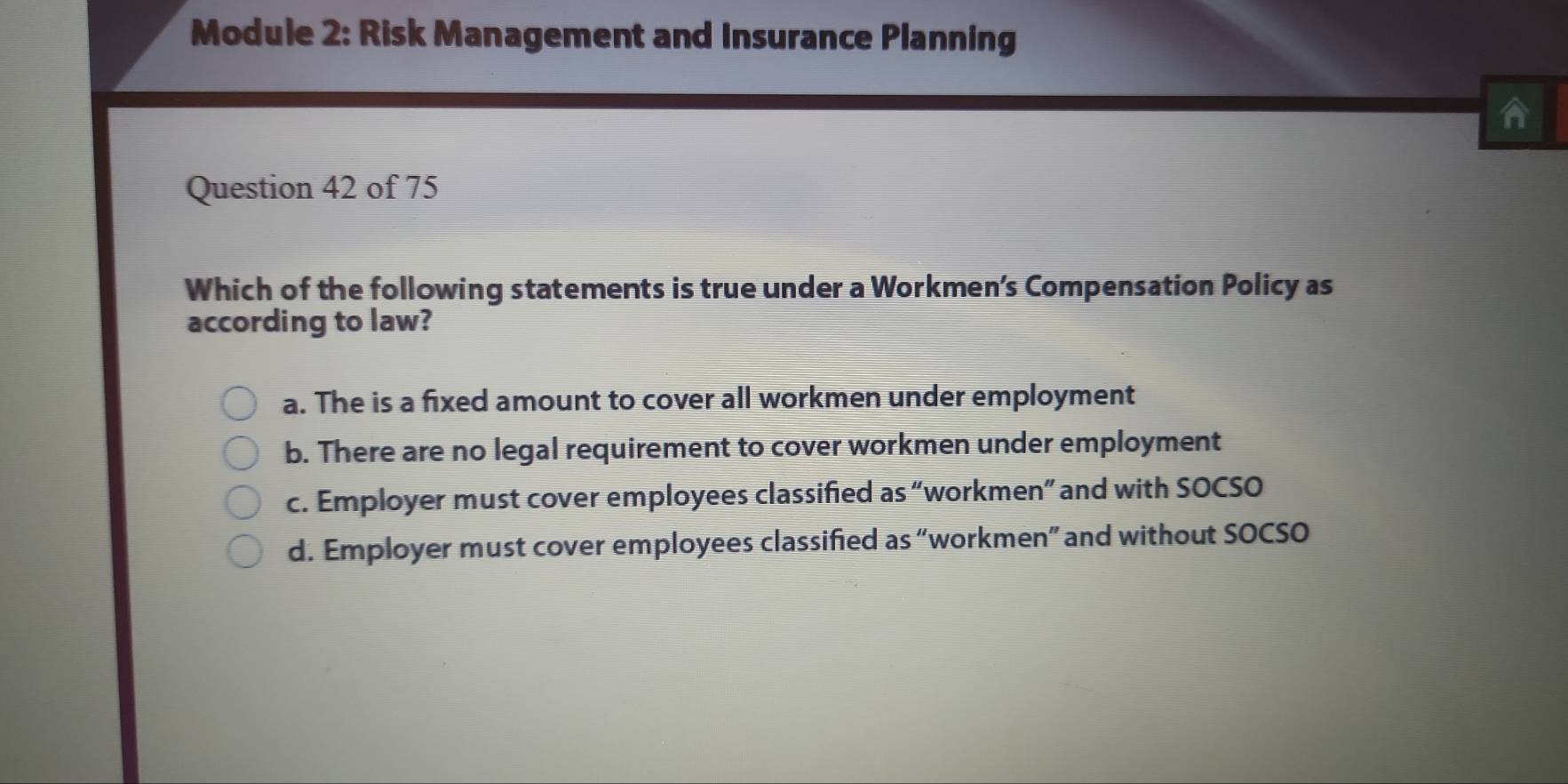 Module 2: Risk Management and Insurance Planning
A
Question 42 of 75
Which of the following statements is true under a Workmen’s Compensation Policy as
according to law?
a. The is a fixed amount to cover all workmen under employment
b. There are no legal requirement to cover workmen under employment
c. Employer must cover employees classified as “workmen” and with SOCSO
d. Employer must cover employees classified as “workmen” and without SOCSO