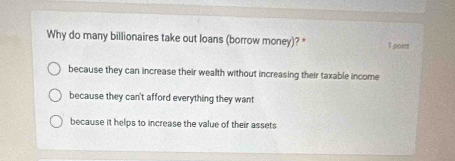 Why do many billionaires take out loans (borrow money)? * 1 point
because they can increase their wealth without increasing their taxable income
because they can't afford everything they want
because it helps to increase the value of their assets