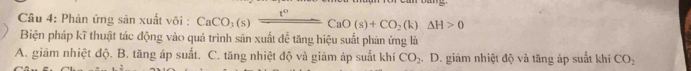 Phản ứng sản xuất vôi : CaCO_3(s)xrightarrow t°CaO(s)+CO_2(k)Delta H>0
Biện pháp kĩ thuật tác động vào quả trình sản xuất đễ tăng hiệu suất phản ứng là
A. giảm nhiệt độ. B. tăng áp suất. C. tăng nhiệt độ và giảm áp suất khí CO_2 D. giảm nhiệt độ và tăng áp suất khí CO_2