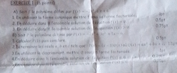 EXERCTCE 1 . (6 points) 
A) Soit / le polynôme défini par f(x)=-2e^2+x+6. 
1. En utilisant la forme canonique mettre f sous sa forme factorisées lpt
0.5p1
2. En déduire dans 2 l'ensemble solution de léquation f(x)=0 0.75pt 
3. En déduire dans l'ensemble solution de linéquation f(x)>0
) Seit / le polynôme détinie par P(x)=-2x+3x^2+5x-6,
0.5pt
1. Calculer P(1) puis conclure 
2. Déterminer les réels a, à et c tels que PG=(x-1)Q(x) où Q(x)=ax^2+bx+c. 1.5pt 
3. En utilisant le discriminant, mettre Q sous a forme factorisée 1p1 
4 En déduire dans % l'ensemble solution de l' quation P(x)=0. 0.29+
E n déduice dans relensemble sélution de ln sation (  x ≌ (-4)