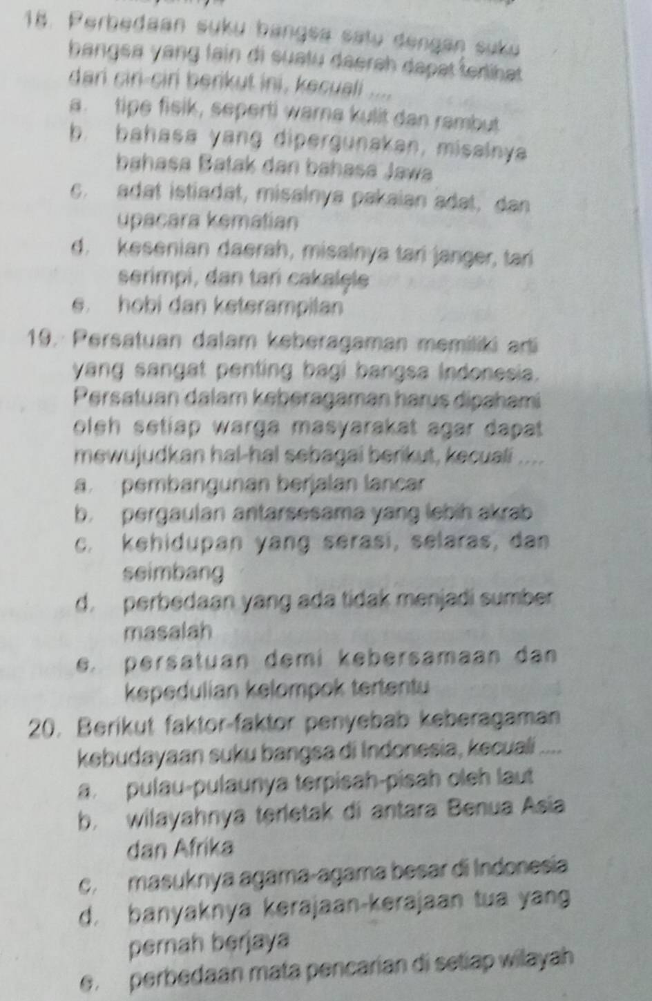 Perbedaan suku bangsa satu dengan suku
bangsa yang lain di suatu daerah dapat ferlihat 
dari ciri-ciri berikut ini, kecuali ....
a. tipe fisik, seperti warna kulit dan rambut
b. bahasa yang dipergunakan, misalnya
bahasa Batak dan bahasa Jawa
c. adat istiadat, misalnya pakaian adat, dan
upacara kematian
d. kesenian daerah, misalnya tari janger, tari
serimpi, dan tari cakalele
e. hobi dan keterampilan
19. Persatuan dalam keberagaman memiliki arti
yang sangat penting bagi bangsa Indonesia.
Persatuan dalam keberagaman harus dipahami
oleh setiap warga masyarakat agar dapat.
mewujudkan hal-hal sebagai berikut, kecuali ....
a pembangunan berjalan lancar
b. pergaulan antarsesama yang lebih akrab
c. kehidupan yang serasi, selaras, dan
seimbang
d. perbedaan yang ada tidak menjadi sumber
masalah
e. persatuan demi kebersamaan dan
kepedulian kelompok tertentu
20. Berikut faktor-faktor penyebab keberagaman
kebudayaan suku bangsa di Indonesia, kecuali ....
a. pulau-pulaunya terpisah-pisah oleh laut
b. wilayahnya terletak di antara Benua Asia
dan Afrika
c. masuknya agama-agama besar di Indonesia
d. banyaknya kerajaan-kerajaan tua yang
pernah berjaya
e. perbedaan mata pencarian di setiap wilayah