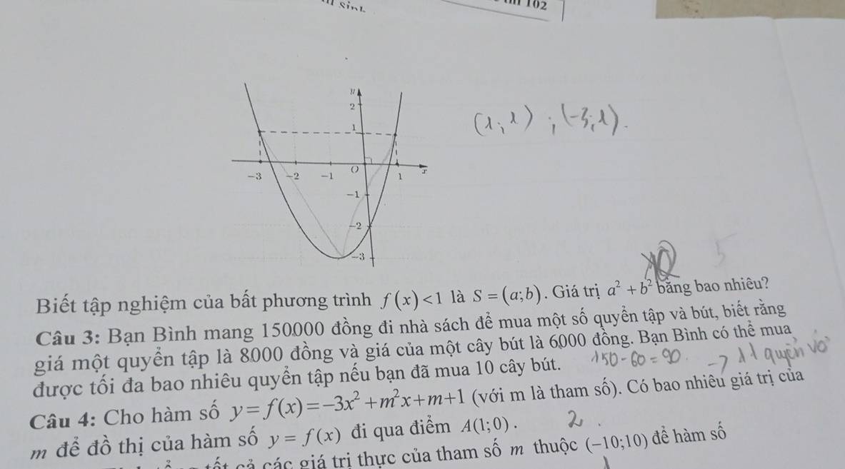 tm 102 
Biết tập nghiệm của bất phương trình f(x)<1</tex> là S=(a;b). Giá trị a^2+b^2 bằng bao nhiêu? 
Câu 3: Bạn Bình mang 150000 đồng đi nhà sách để mua một số quyền tập và bút, biết rằng 
giá một quyền tập là 8000 đồng và giá của một cây bút là 6000 đồng. Bạn Bình có thể mua 
được tối đa bao nhiêu quyển tập nếu bạn đã mua 10 cây bút. 
Câu 4: Cho hàm số y=f(x)=-3x^2+m^2x+m+1 (với m là tham số). Có bao nhiêu giá trị của 
m để đồ thị của hàm số y=f(x) đi qua điểm A(1;0). 
ốt cả các giá trị thực của tham số m thuộc (-10;10) đề hàm số