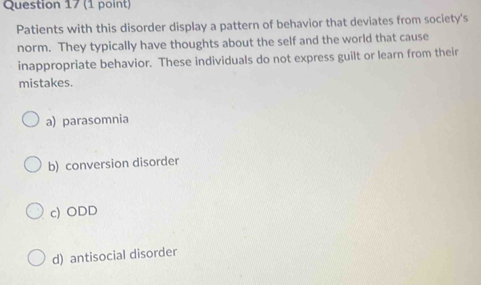 Patients with this disorder display a pattern of behavior that deviates from society's
norm. They typically have thoughts about the self and the world that cause
inappropriate behavior. These individuals do not express guilt or learn from their
mistakes.
a) parasomnia
b) conversion disorder
c) ODD
d) antisocial disorder