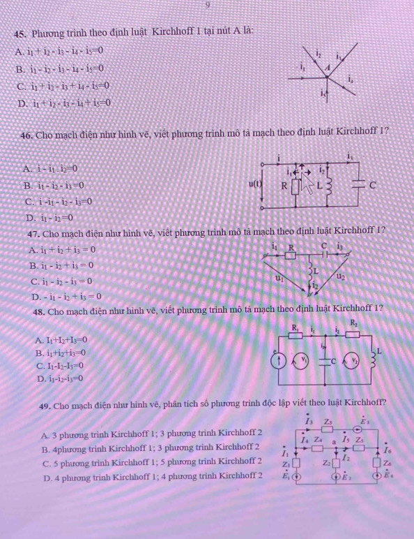 9
45. Phương trình theo định luật Kirchhoff 1 tại nút A là:
A. i_1+i_2-i_3-i_4-i_5=0
1. i_v
B. i_1-i_2-i_3-i_4-i_5=0 1 A
i_s
C. i_1+i_2-i_3+i_4-i_5=0
i.
D. i_1+i_2-i_3-i_4+i_5=0
46. Cho mạch điện như hình vẽ, viết phương trình mô tả mạch theo định luật Kirchhoff 1?
A. i-i_1:i_2=0
B. i_1-i_2-i_3=0
C. i-i_1-i_2-i_3=0
D. i_1-i_2=0
47. Cho mạch điện như hình vẽ, viết phương trình mô tả mạch theo định luật Kirchhoff 1?
A. i_1+i_2+i_3=0
B. i_1-i_2+i_3=0
C. i_1-i_2-i_3=0
D. -i_1-i_2+i_3=0
48. Cho mạch điện như hình vẽ, viết phương trình mô tả mạch theo định luật Kirchhoff 1?
A. I_1+I_2+I_3=0
B. i_1+i_2+i_3=0
C. I_1-I_2-I_3=0
D. i_1-i_2-i_3=0
49. Cho mạch điện như hình vẽ, phân tích số phương trình độc lập viết theo luật Kirchhoff?
A. 3 phương trinh Kirchhoff 1; 3 phương trình Kirchhoff 2
B. 4phương trinh Kirchhoff 1; 3 phương trinh Kirchhoff 2
C. 5 phương trình Kirchhoff 1; 5 phương trinh Kirchhoff 2
D. 4 phương trinh Kirchhoff 1; 4 phương trinh Kirchhoff 2