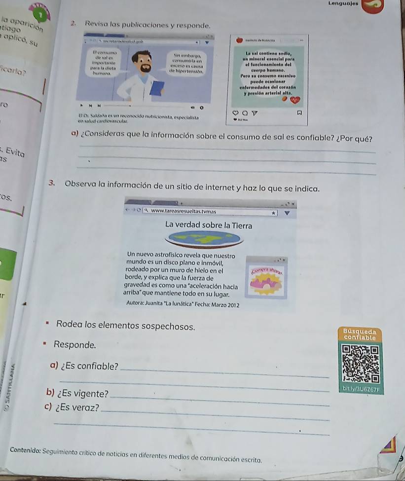 Lenguajes 
la aparición 
2. Revisa las publicaciones y responde. 
tíago 
aplicó. su 
La sal contieno sodío, 
un mineral esencial para 
ficarla? 
el funcionamiento del cuerpo humano. 
Pero su consumo excesivo 
puede ocasionar 
enfermedades del corazón 
y presión arterial alta. 
ro 
D 
El Dr. Saldaña es un reconocido nutricionista, especialista 
en salud cardiovascular. 
_ 
a) ¿Consideras que la información sobre el consumo de sal es confiable? ¿Por qué? 
_ 
. Evita 
_ 
1s 
3. Observa la información de un sitio de internet y haz lo que se indica. 
os. 
www.tareas resueltas,tvmas 
La verdad sobre la Tierra 
Un nuevo astrofísico revela que nuestro 
mundo es un disco plano e inmóvil, 
rodeado por un muro de hielo en el 
borde, y explica que la fuerza de 
gravedad es como una 'aceleración hacia 
. 
arriba" que mantiene todo en su lugar. 
* Autora: Juanita "La lunática" Fecha: Marzo 2012 
Rodea los elementos sospechosos. Búsqueda 
confiable 
Responde. 
a) ¿Es confiable? 
_ 
_ 
b) ¿Es vigente?_ 
bit.ly/3U6Z67 
c) ¿Es veraz? 
_ 
_ 
Contenido: Seguimiento crítico de noticias en diferentes medios de comunicación escrita.