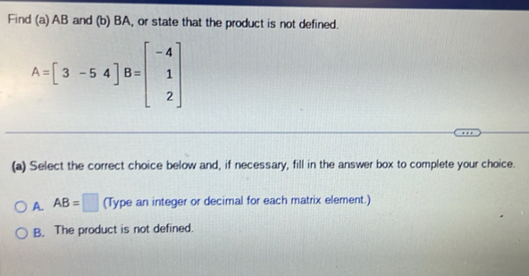 Find (a) AB and (b) BA, or state that the product is not defined.
A=beginbmatrix 3&-5&4 B=beginbmatrix -4 1 2endbmatrix
(a) Select the correct choice below and, if necessary, fill in the answer box to complete your choice.
A. AB=□ (Type an integer or decimal for each matrix element.)
B. The product is not defined.