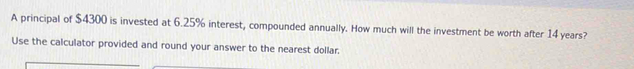 A principal of $4300 is invested at 6.25% interest, compounded annually. How much will the investment be worth after 14 years? 
Use the calculator provided and round your answer to the nearest dollar.