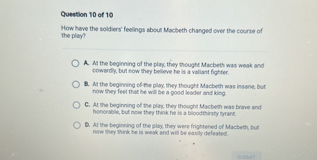 How have the soldiers' feelings about Macbeth changed over the course of
the play?
A. At the beginning of the play, they thought Macbeth was weak and
cowardly, but now they believe he is a valiant fighter.
B. At the beginning of-the play, they thought Macbeth was insane, but
now they feel that he will be a good leader and king.
C. At the beginning of the play, they thought Macbeth was brave and
honorable, but now they think he is a bloodthirsty tyrant.
D. At the beginning of the play, they were frightened of Macbeth, but
now they think he is weak and will be easily defeated.
SUBMIT