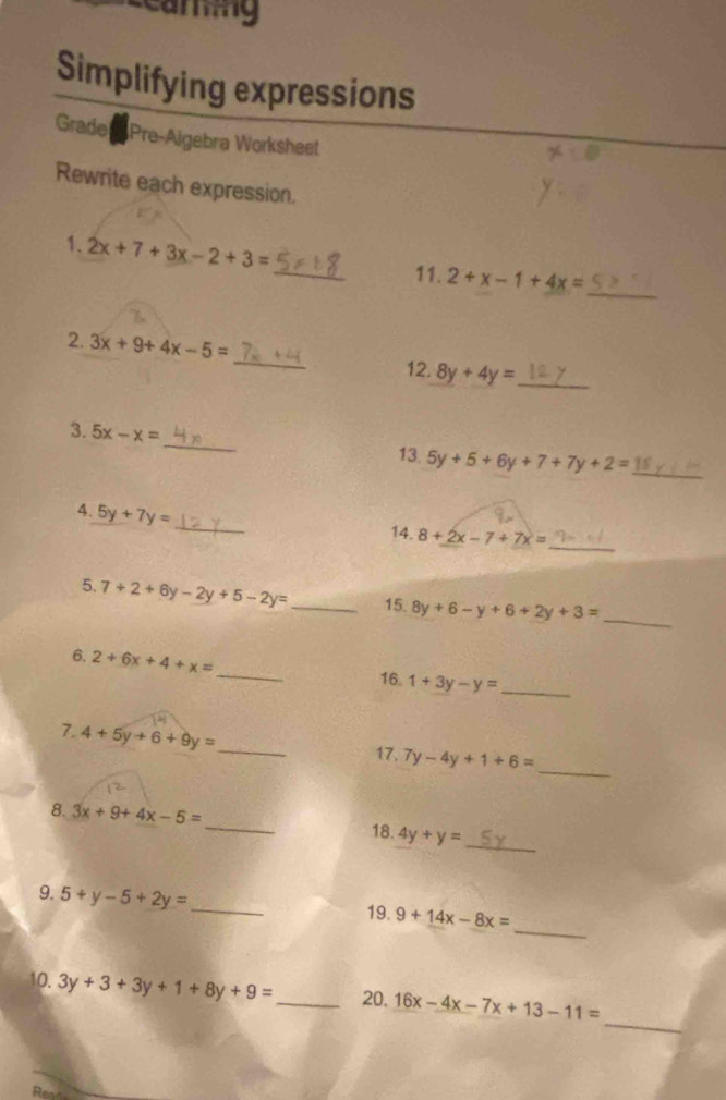 Simplifying expressions 
Grade Pre-Algebra Worksheet 
Rewrite each expression. 
_ 
1. 2x+7+3x-2+3=
_ 
11. 2+x-1+4x=
2. 3x+9+4x-5= _ 8y+4y= _ 
12. 
3. 5x-x= _ 5y+5+6y+7+7y+2= _ 
13. 
_ 
4. 5y+7y=
14. 8+2x-7+7x=
_ 
5. 7+2+6y-2y+5-2y= _15. 8y+6-y+6+2y+3= _ 
_ 
6. 2+6x+4+x=
16. 1+3y-y= _ 
7. 4+5y+6+9y= _ 
17. 7y-4y+1+6=
_ 
_ 
8. 3x+9+4x-5= _18. 4y+y=
_ 
9. 5+y-5+2y= _19. 9+14x-8x=
_ 
10. 3y+3+3y+1+8y+9= _ 20. 16x-4x-7x+13-11=