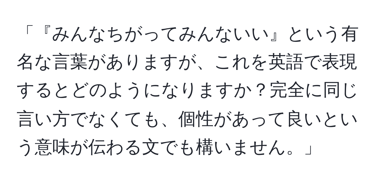 「『みんなちがってみんないい』という有名な言葉がありますが、これを英語で表現するとどのようになりますか？完全に同じ言い方でなくても、個性があって良いという意味が伝わる文でも構いません。」