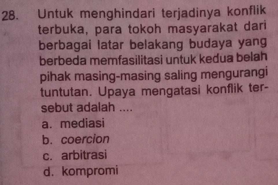 Untuk menghindari terjadinya konflik
terbuka, para tokoh masyarakat dari
berbagai latar belakang budaya yang
berbeda memfasilitasi untuk kedua belah
pihak masing-masing saling mengurangi
tuntutan. Upaya mengatasi konflik ter-
sebut adalah ....
a. mediasi
b. coercion
c. arbitrasi
d. kompromi