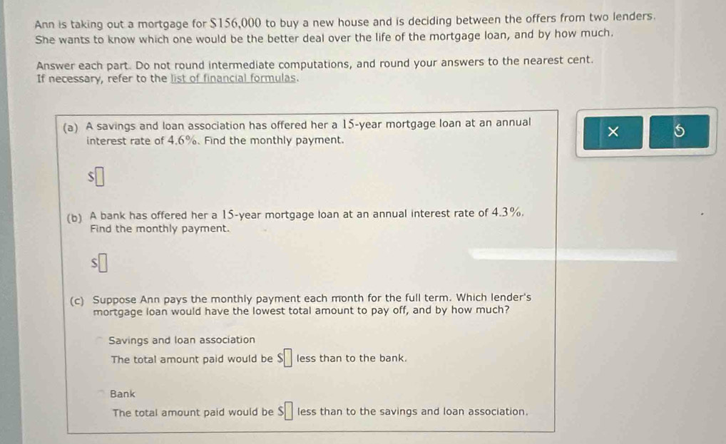 Ann is taking out a mortgage for $156,000 to buy a new house and is deciding between the offers from two lenders.
She wants to know which one would be the better deal over the life of the mortgage loan, and by how much.
Answer each part. Do not round intermediate computations, and round your answers to the nearest cent.
If necessary, refer to the list of financial formulas.
(a) A savings and loan association has offered her a 15-year mortgage loan at an annual × 5
interest rate of 4.6%. Find the monthly payment.
S
(b) A bank has offered her a 15-year mortgage loan at an annual interest rate of 4.3%.
Find the monthly payment.
(c) Suppose Ann pays the monthly payment each month for the full term. Which lender's
mortgage loan would have the lowest total amount to pay off, and by how much?
Savings and loan association
The total amount paid would be $□ less than to the bank.
Bank
The total amount paid would be $□ less than to the savings and loan association.