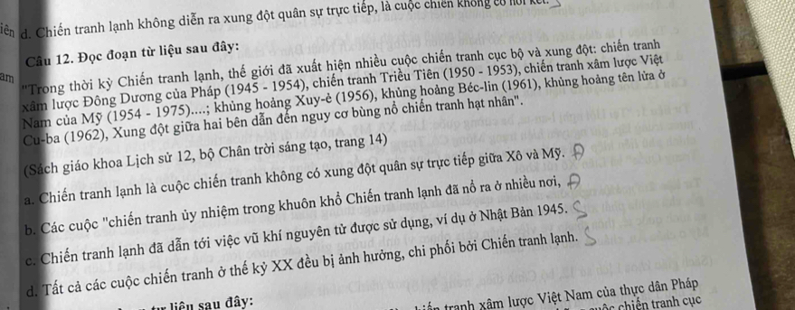 iên d. Chiến tranh lạnh không diễn ra xung đột quân sự trực tiếp, là cuộc chiến không tó hoi kế.
Câu 12. Đọc đoạn từ liệu sau đây:
''Trong thời kỳ Chiến tranh lạnh, thế giới đã xuất hiện nhiều cuộc chiến tranh cục bộ và xung đột: chiến tranh
am
xâm lược Đông Dương của Pháp (1945 - 1954), chiến tranh Triều Tiên (1950 - 1953), chiến tranh xâm lược Việt
Nam của Mỹ (1954 - 1975)....; khủng hoảng Xuy-ẻ (1956), khủng hoảng Béc-lin (1961), khủng hoảng tên lửa ở
Cu-ba (1962), Xung đột giữa hai bên dẫn đến nguy cơ bùng nổ chiến tranh hạt nhân".
(Sách giáo khoa Lịch sử 12, bộ Chân trời sáng tạo, trang 14)
a. Chiến tranh lạnh là cuộc chiến tranh không có xung đột quân sự trực tiếp giữa Xô và Mỹ.
b. Các cuộc "chiến tranh ủy nhiệm trong khuôn khổ Chiến tranh lạnh đã nổ ra ở nhiều nơi,
c. Chiến tranh lạnh đã dẫn tới việc vũ khí nguyên tử được sử dụng, ví dụ ở Nhật Bản 1945.
d. Tất cả các cuộc chiến tranh ở thế kỷ XX đều bị ảnh hưởng, chi phối bởi Chiến tranh lạnh.
liêu sau đây:
tranh xâm lược Việt Nam của thực dân Pháp